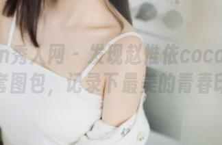 Xiuren秀人网 – 发现赵惟依coco水手服全套图包，记录下最美的青春印记