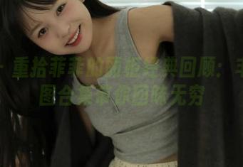 丽柜 – 重拾菲菲的丽柜经典回顾：丰富原图合集带你回味无穷