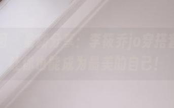 嗲囡囡 – 最新分享：李筱乔jo穿搭套装，让你也能成为最美的自己！